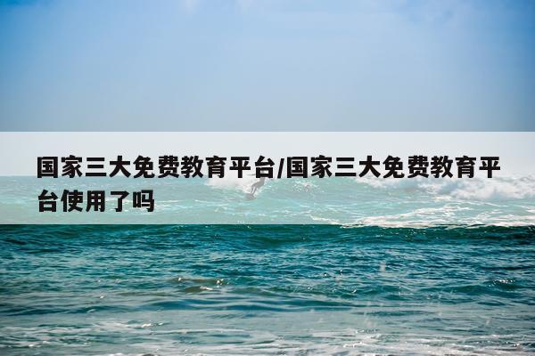 国家三大免费教育平台/国家三大免费教育平台使用了吗
