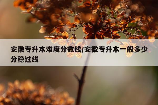 安徽专升本难度分数线/安徽专升本一般多少分稳过线