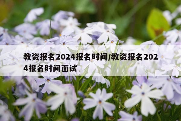 教资报名2024报名时间/教资报名2024报名时间面试