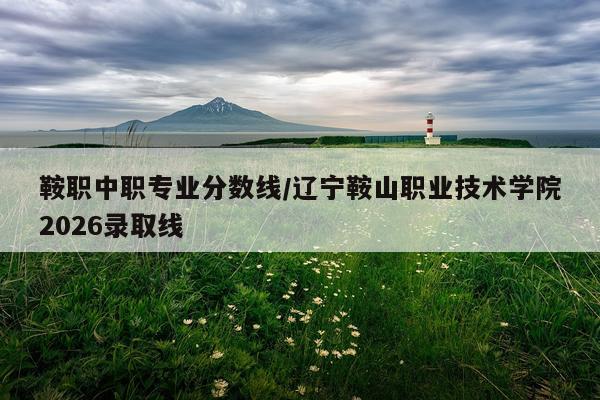 鞍职中职专业分数线/辽宁鞍山职业技术学院2026录取线