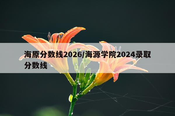 海原分数线2026/海源学院2024录取分数线