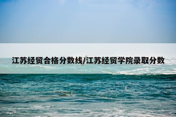 江苏经贸合格分数线/江苏经贸学院录取分数