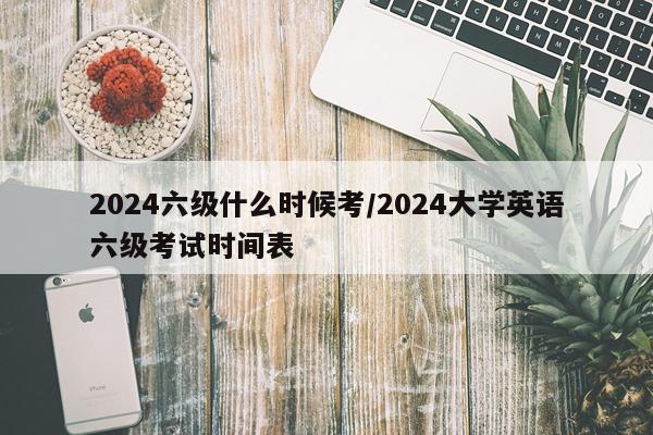 2024六级什么时候考/2024大学英语六级考试时间表