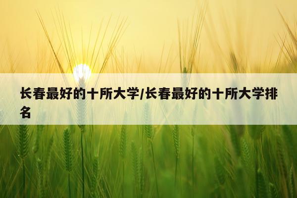 长春最好的十所大学/长春最好的十所大学排名