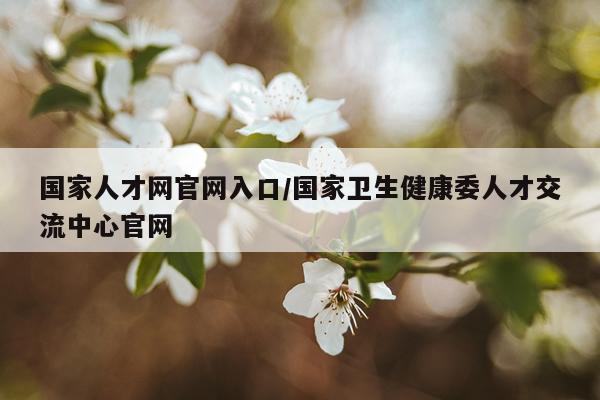 国家人才网官网入口/国家卫生健康委人才交流中心官网