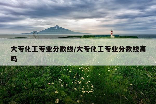 大专化工专业分数线/大专化工专业分数线高吗