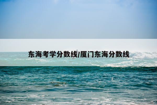 东海考学分数线/厦门东海分数线