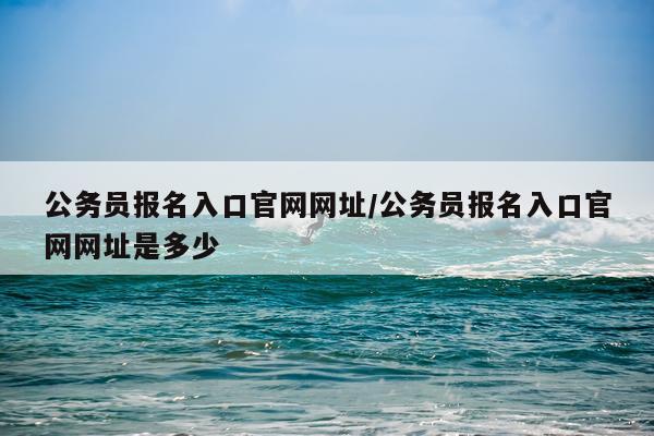 公务员报名入口官网网址/公务员报名入口官网网址是多少