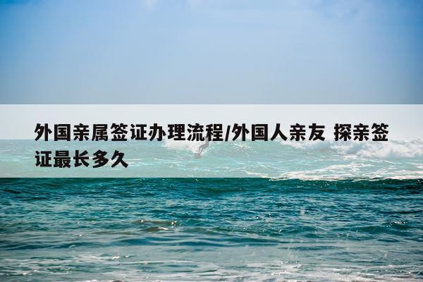 外国亲属签证办理流程/外国人亲友 探亲签证最长多久