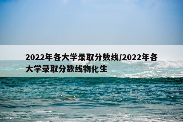 2022年各大学录取分数线/2022年各大学录取分数线物化生