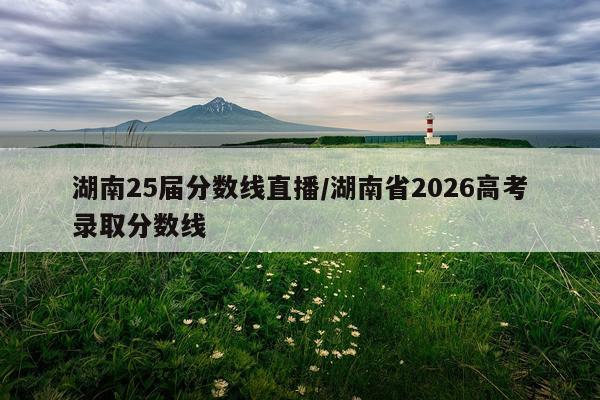 湖南25届分数线直播/湖南省2026高考录取分数线