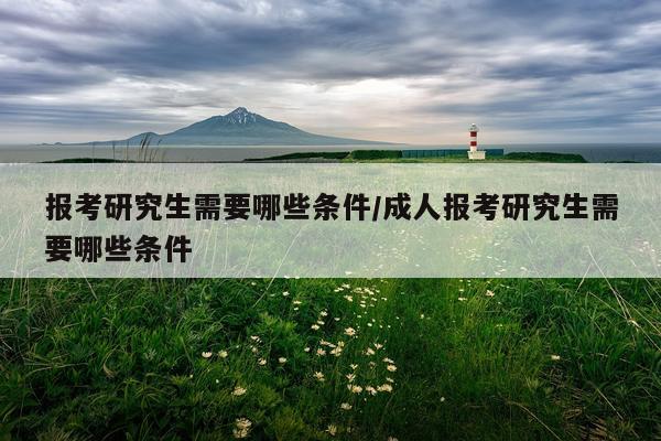 报考研究生需要哪些条件/成人报考研究生需要哪些条件