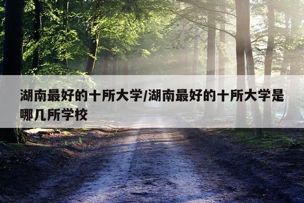 湖南最好的十所大学/湖南最好的十所大学是哪几所学校