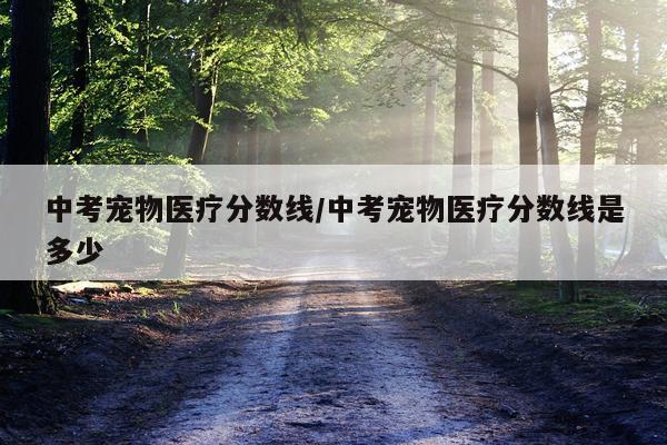中考宠物医疗分数线/中考宠物医疗分数线是多少