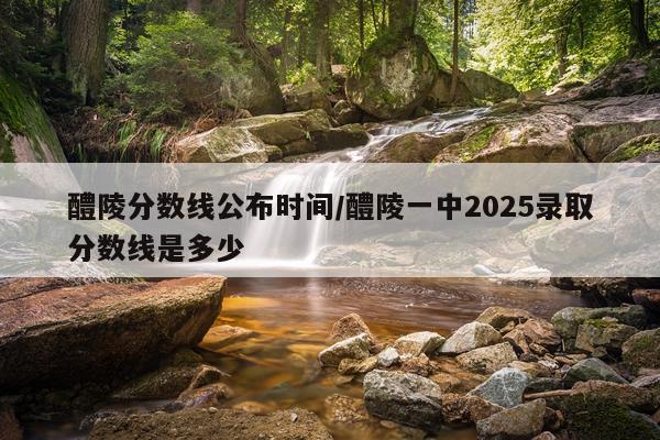 醴陵分数线公布时间/醴陵一中2025录取分数线是多少