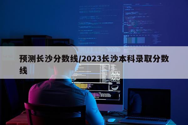 预测长沙分数线/2023长沙本科录取分数线