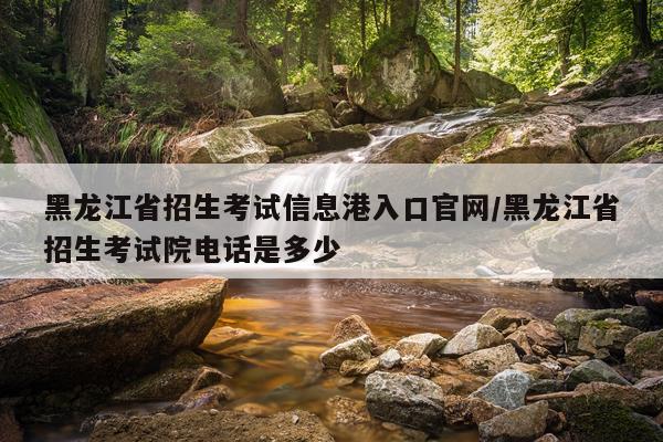 黑龙江省招生考试信息港入口官网/黑龙江省招生考试院电话是多少