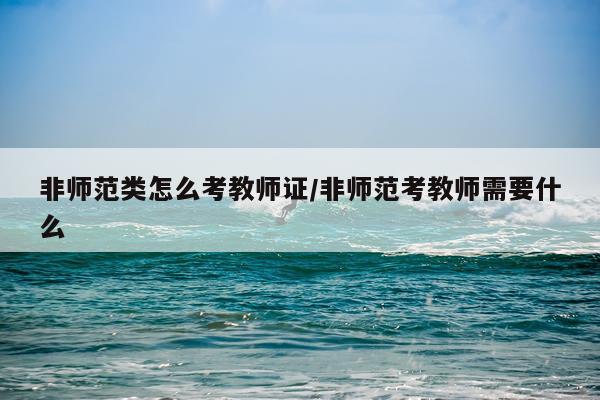 非师范类怎么考教师证/非师范考教师需要什么