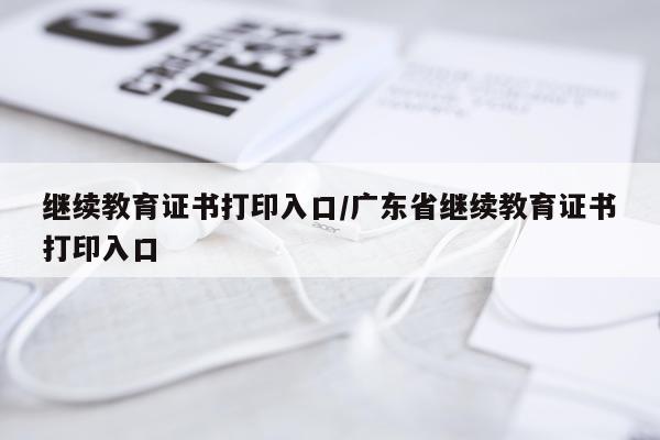 继续教育证书打印入口/广东省继续教育证书打印入口