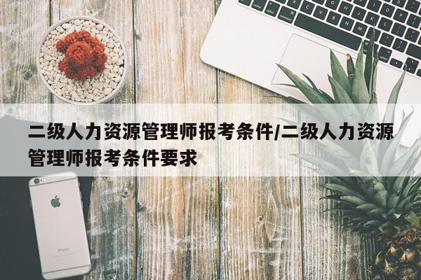 二级人力资源管理师报考条件/二级人力资源管理师报考条件要求