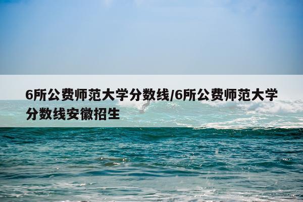 6所公费师范大学分数线/6所公费师范大学分数线安徽招生