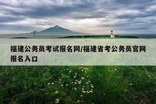 福建公务员考试报名网/福建省考公务员官网报名入口