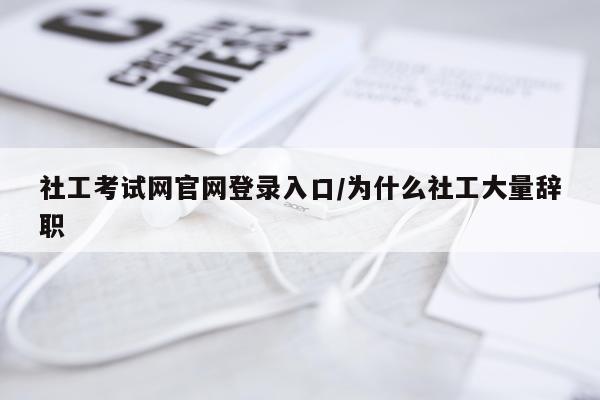 社工考试网官网登录入口/为什么社工大量辞职