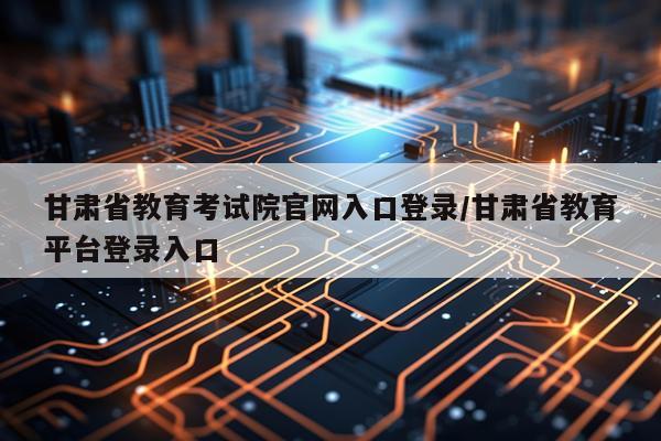 甘肃省教育考试院官网入口登录/甘肃省教育平台登录入口