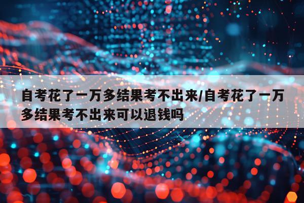 自考花了一万多结果考不出来/自考花了一万多结果考不出来可以退钱吗