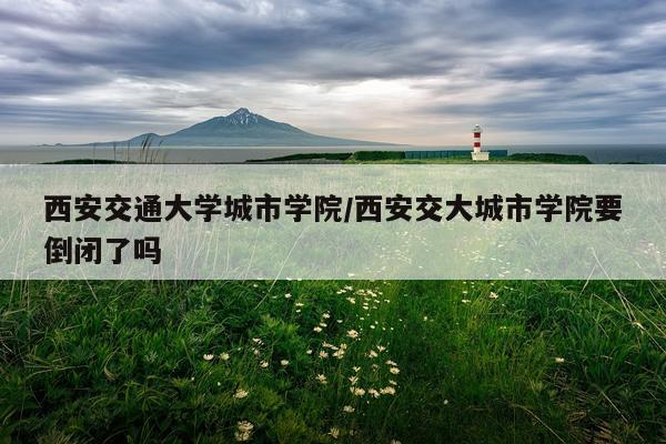 西安交通大学城市学院/西安交大城市学院要倒闭了吗
