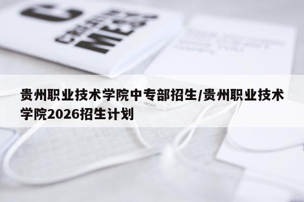 贵州职业技术学院中专部招生/贵州职业技术学院2026招生计划