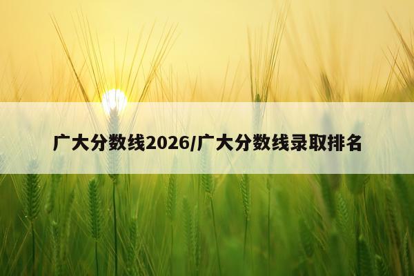 广大分数线2026/广大分数线录取排名