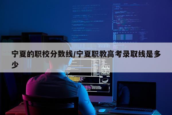 宁夏的职校分数线/宁夏职教高考录取线是多少