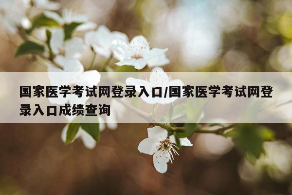 国家医学考试网登录入口/国家医学考试网登录入口成绩查询
