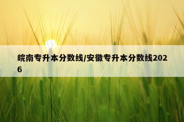 皖南专升本分数线/安徽专升本分数线2026