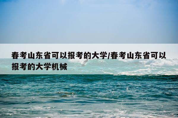 春考山东省可以报考的大学/春考山东省可以报考的大学机械