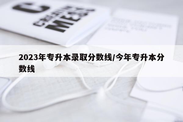 2023年专升本录取分数线/今年专升本分数线