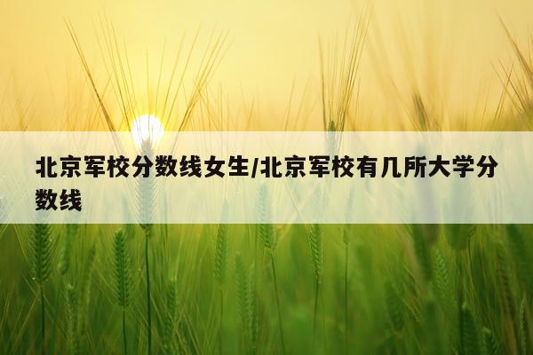北京军校分数线女生/北京军校有几所大学分数线