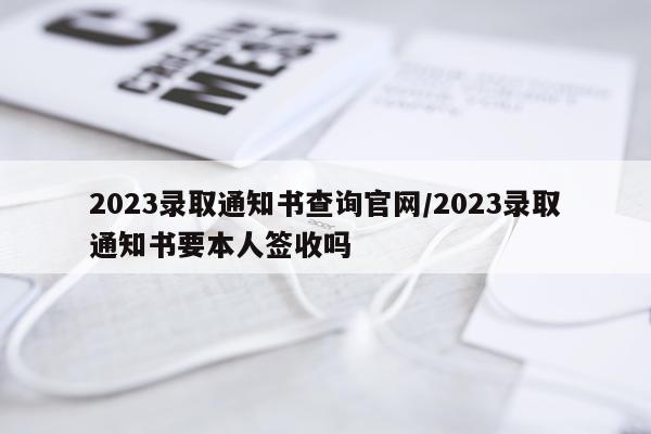 2023录取通知书查询官网/2023录取通知书要本人签收吗