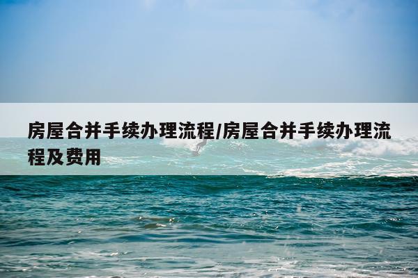 房屋合并手续办理流程/房屋合并手续办理流程及费用