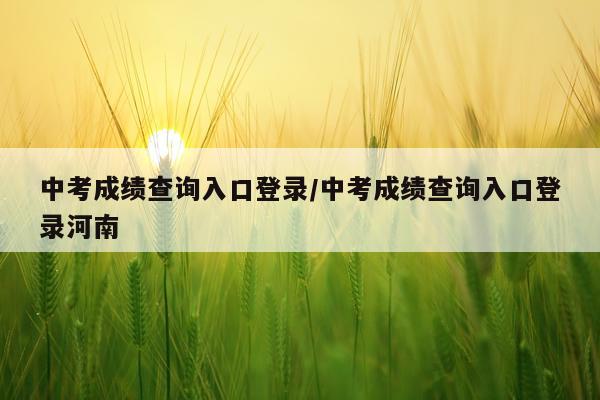 中考成绩查询入口登录/中考成绩查询入口登录河南