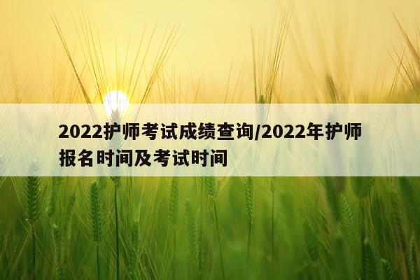 2022护师考试成绩查询/2022年护师报名时间及考试时间
