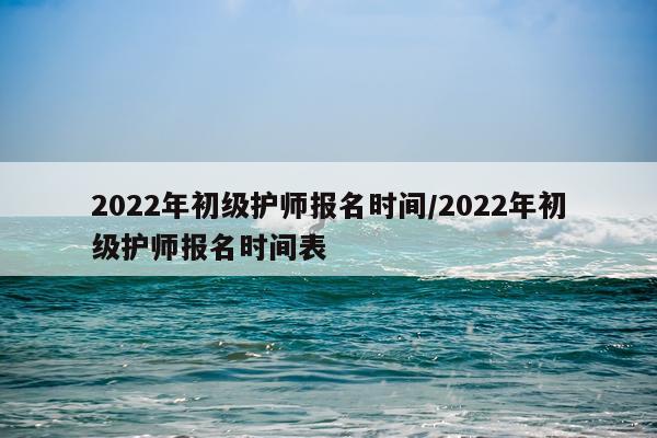 2022年初级护师报名时间/2022年初级护师报名时间表