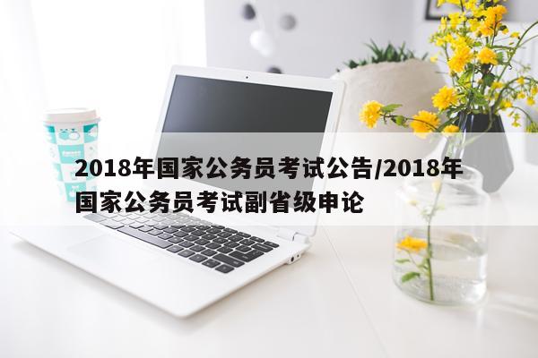 2018年国家公务员考试公告/2018年国家公务员考试副省级申论