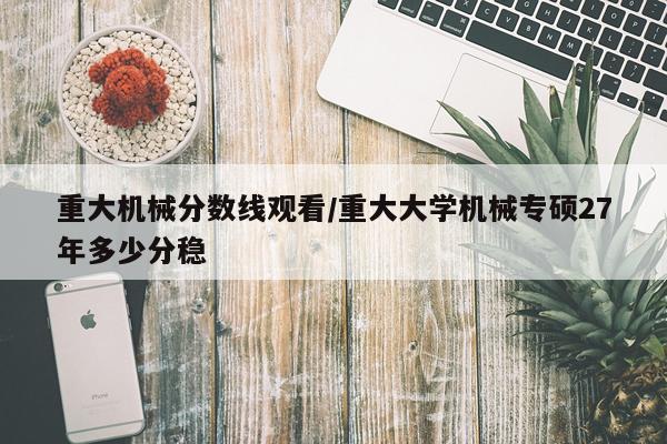 重大机械分数线观看/重大大学机械专硕27年多少分稳
