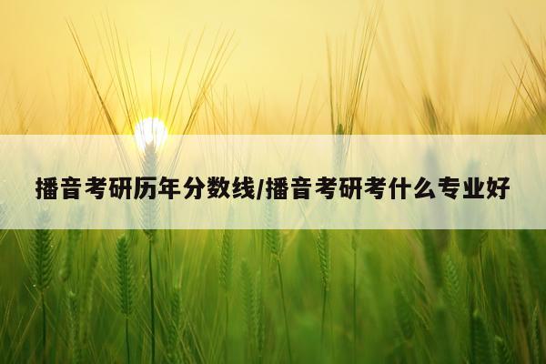 播音考研历年分数线/播音考研考什么专业好