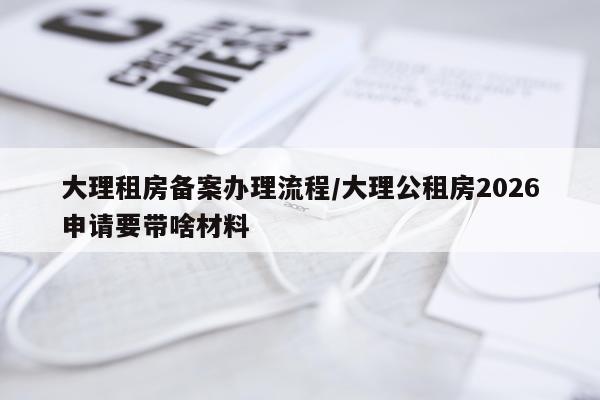 大理租房备案办理流程/大理公租房2026申请要带啥材料