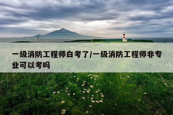 一级消防工程师白考了/一级消防工程师非专业可以考吗