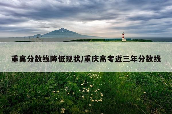 重高分数线降低现状/重庆高考近三年分数线