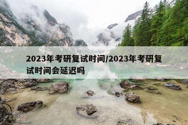 2023年考研复试时间/2023年考研复试时间会延迟吗